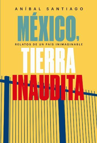 México, Tierra Inaudita: Relatos de Un País Inimaginable by Santiago, Anibal