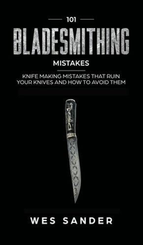 101 Bladesmithing Mistakes: Knife Making Mistakes That Ruin Your Knives and How